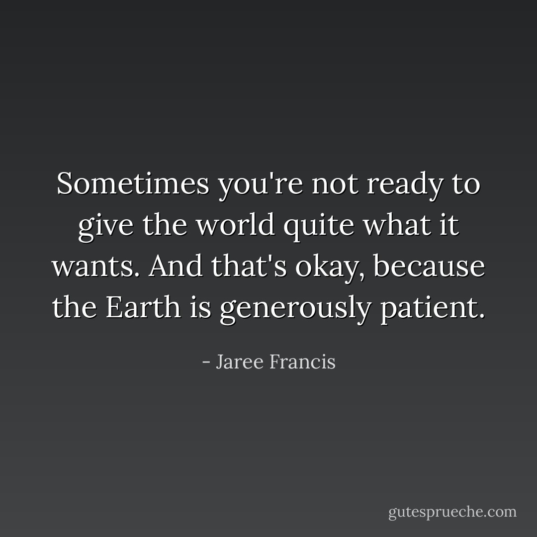 Sometimes you're not ready to give the world quite what it wants. And that's okay, because the Earth is generously patient. - Jaree Francis