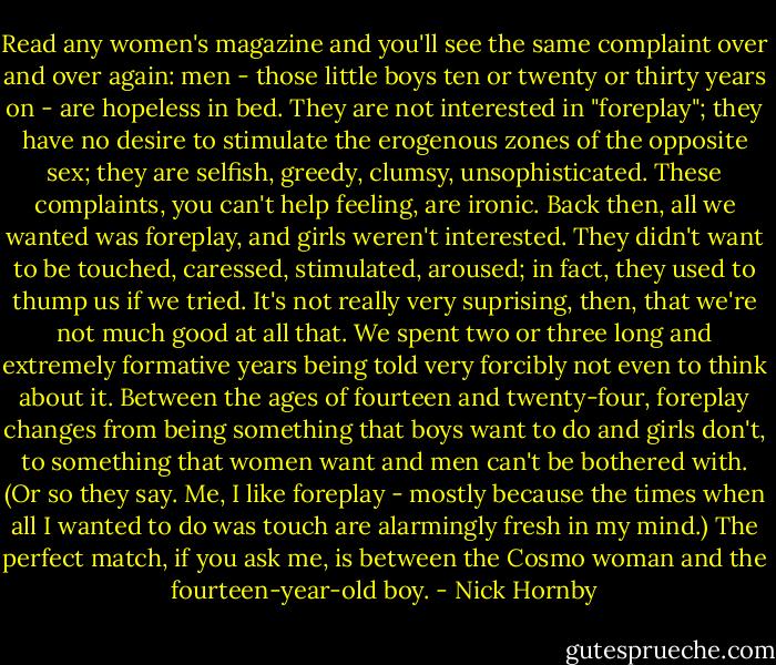 Read any women's magazine and you'll see the same complaint over and over again: men - those little boys ten or twenty or thirty years on - are hopeless in bed. They are not interested in "foreplay"; they have no desire to stimulate the erogenous zones of the opposite sex; they are selfish, greedy, clumsy, unsophisticated. These complaints, you can't help feeling, are ironic. Back then, all we wanted was foreplay, and girls weren't interested. They didn't want to be touched, caressed, stimulated, aroused; in fact, they used to thump us if we tried. It's not really very suprising, then, that we're not much good at all that. We spent two or three long and extremely formative years being told very forcibly not even to think about it. Between the ages of fourteen and twenty-four, foreplay changes from being something that boys want to do and girls don't, to something that women want and men can't be bothered with. (Or so they say. Me, I like foreplay - mostly because the times when all I wanted to do was touch are alarmingly fresh in my mind.) The perfect match, if you ask me, is between the Cosmo woman and the fourteen-year-old boy. - Nick Hornby