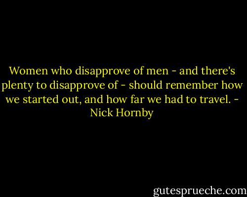 Women who disapprove of men - and there's plenty to disapprove of - should remember how we started out, and how far we had to travel. - Nick Hornby