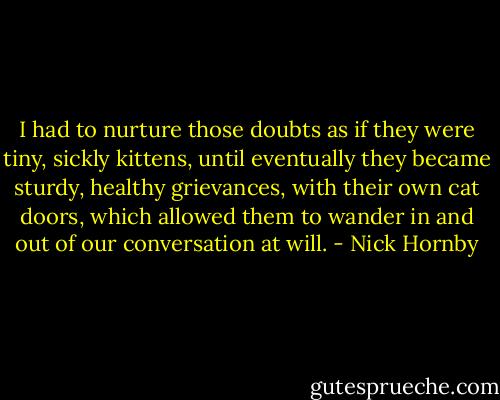 I had to nurture those doubts as if they were tiny, sickly kittens, until eventually they became sturdy, healthy grievances, with their own cat doors, which allowed them to wander in and out of our conversation at will. - Nick Hornby