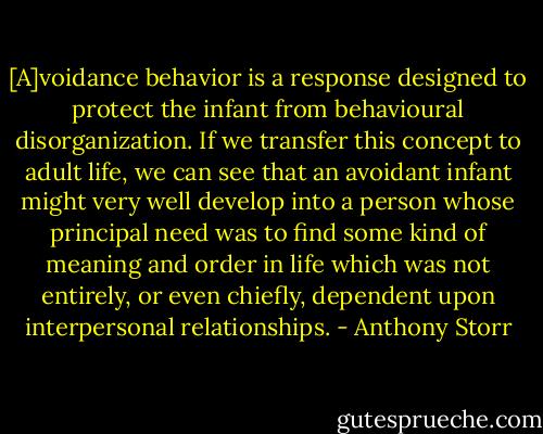 [A]voidance behavior is a response designed to protect the infant from behavioural disorganization. If we transfer this concept to adult life, we can see that an avoidant infant might very well develop into a person whose principal need was to find some kind of meaning and order in life which was not entirely, or even chiefly, dependent upon interpersonal relationships. - Anthony Storr