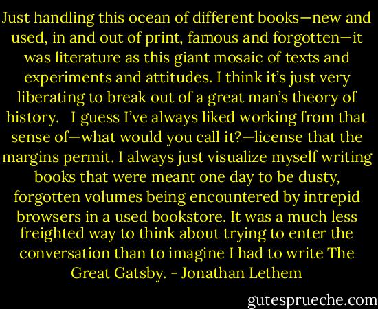 Just handling this ocean of different books—new and used, in and out of print, famous and forgotten—it was literature as this giant mosaic of texts and experiments and attitudes. I think it’s just very liberating to break out of a great man’s theory of history.<br /><br /> I guess I’ve always liked working from that sense of—what would you call it?—license that the margins permit. I always just visualize myself writing books that were meant one day to be dusty, forgotten volumes being encountered by intrepid browsers in a used bookstore. It was a much less freighted way to think about trying to enter the conversation than to imagine I had to write The Great Gatsby. - Jonathan Lethem