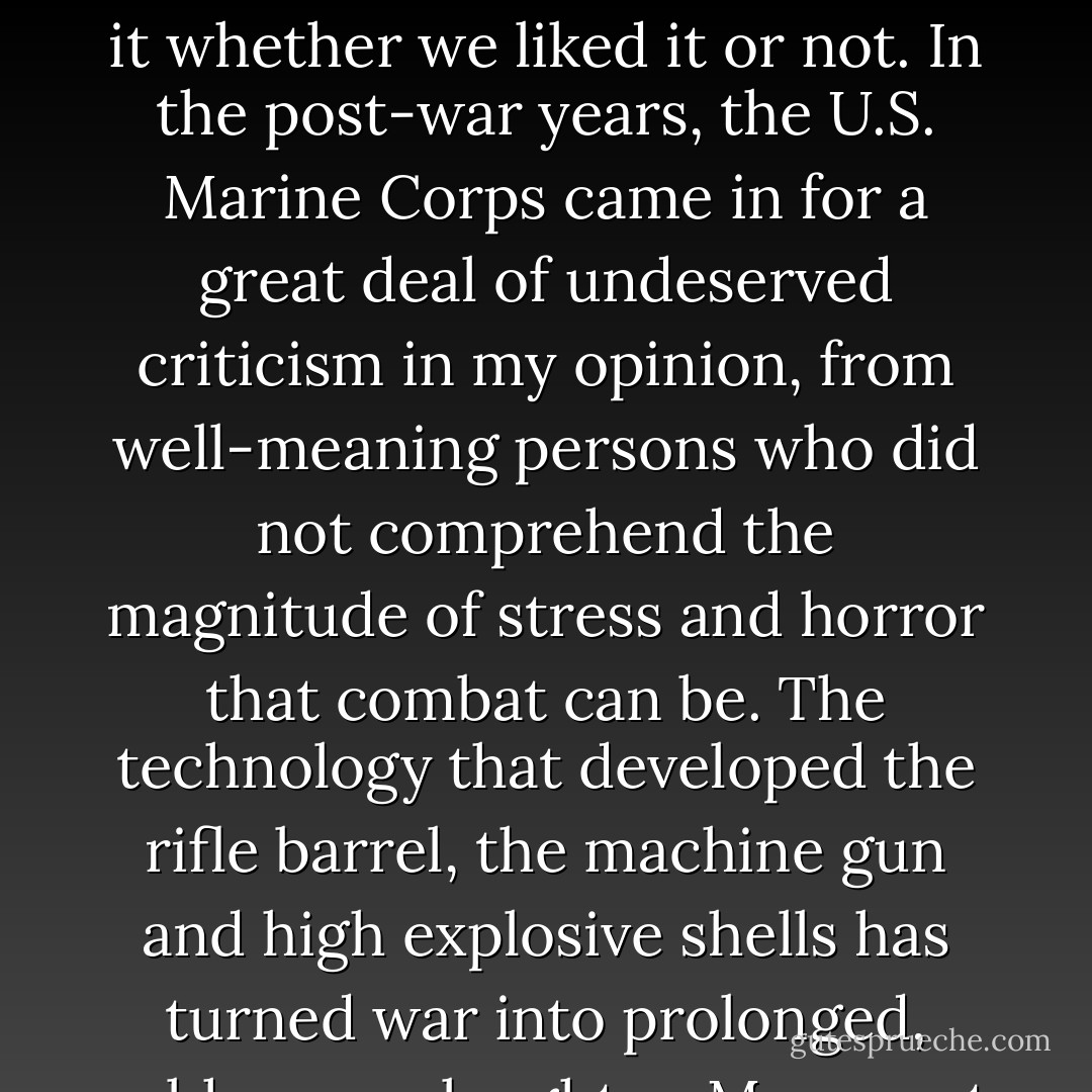 The Japanese fought to win - it was a savage, brutal, inhumane, exhausting and dirty business. Our commanders knew that if we were to win and survive, we must be trained realistically for it whether we liked it or not. In the post-war years, the U.S. Marine Corps came in for a great deal of undeserved criticism in my opinion, from well-meaning persons who did not comprehend the magnitude of stress and horror that combat can be. The technology that developed the rifle barrel, the machine gun and high explosive shells has turned war into prolonged, subhuman slaughter. Men must be trained realistically if they are to survive it without breaking, mentally and physically. - Eugene B. Sledge