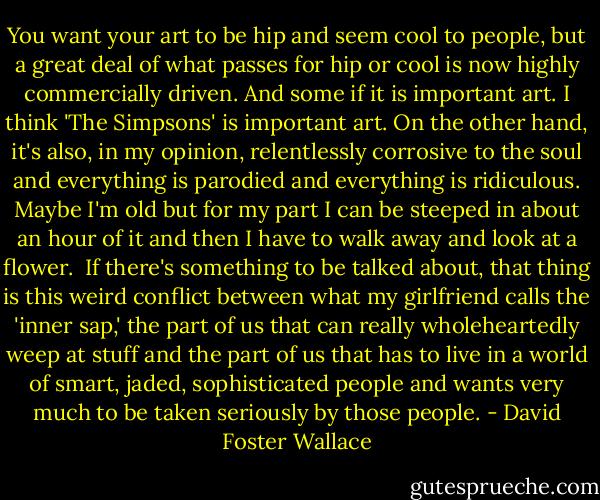 You want your art to be hip and seem cool to people, but a great deal of what passes for hip or cool is now highly commercially driven. And some if it is important art. I think 'The Simpsons' is important art. On the other hand, it's also, in my opinion, relentlessly corrosive to the soul and everything is parodied and everything is ridiculous. Maybe I'm old but for my part I can be steeped in about an hour of it and then I have to walk away and look at a flower.<br /><br />If there's something to be talked about, that thing is this weird conflict between what my girlfriend calls the 'inner sap,' the part of us that can really wholeheartedly weep at stuff and the part of us that has to live in a world of smart, jaded, sophisticated people and wants very much to be taken seriously by those people. - David Foster Wallace