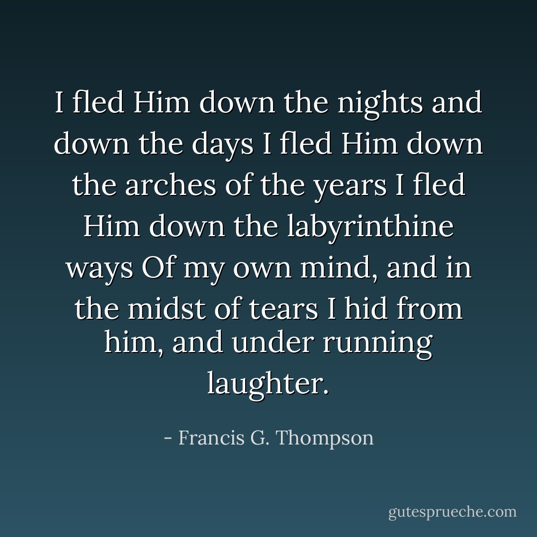 I fled Him down the nights and down the days<br />I fled Him down the arches of the years<br />I fled Him down the labyrinthine ways<br />Of my own mind, and in the midst of tears<br />I hid from him, and under running laughter. - Francis G. Thompson