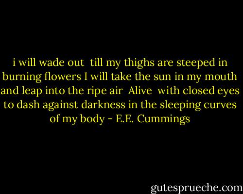 i will wade out <br />till my thighs are steeped in burning flowers<br />I will take the sun in my mouth<br />and leap into the ripe air <br />Alive <br />with closed eyes<br />to dash against darkness<br />in the sleeping curves of my body - E.E. Cummings