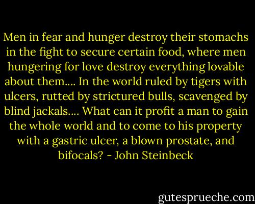 Men in fear and hunger destroy their stomachs in the fight to secure certain food, where men hungering for love destroy everything lovable about them.... In the world ruled by tigers with ulcers, rutted by strictured bulls, scavenged by blind jackals.... What can it profit a man to gain the whole world and to come to his property with a gastric ulcer, a blown prostate, and bifocals? - John Steinbeck