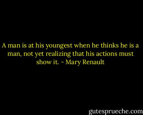 A man is at his youngest when he thinks he is a man, not yet realizing that his actions must show it. - Mary Renault