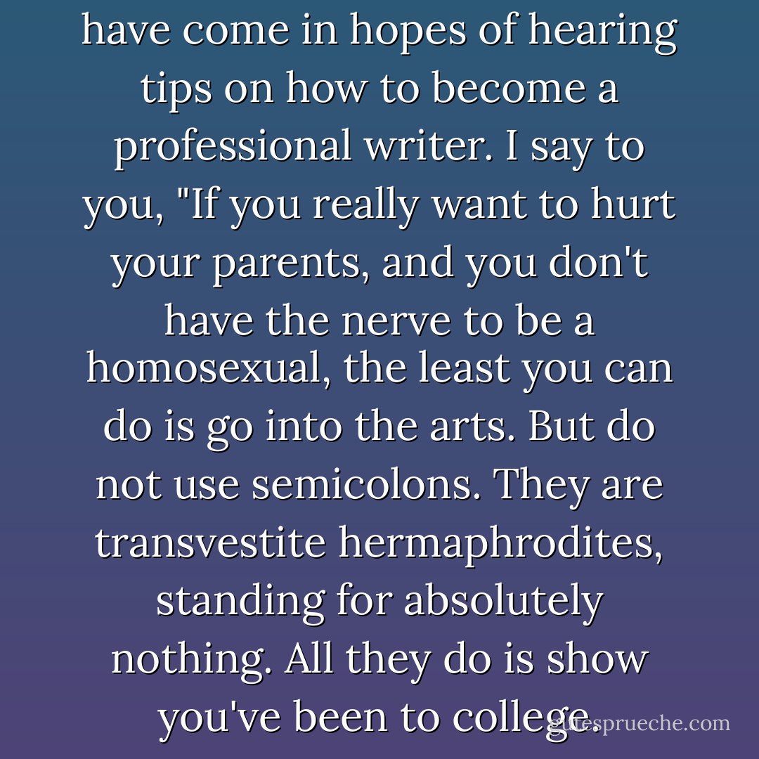 I realize that some of you may have come in hopes of hearing tips on how to<br />become a professional writer. I say to you, "If you really want to hurt your<br />parents, and you don't have the nerve to be a homosexual, the least you can<br />do is go into the arts. But do not use semicolons. They are transvestite<br />hermaphrodites, standing for absolutely nothing. All they do is show you've<br />been to college. - Kurt Vonnegut Jr.