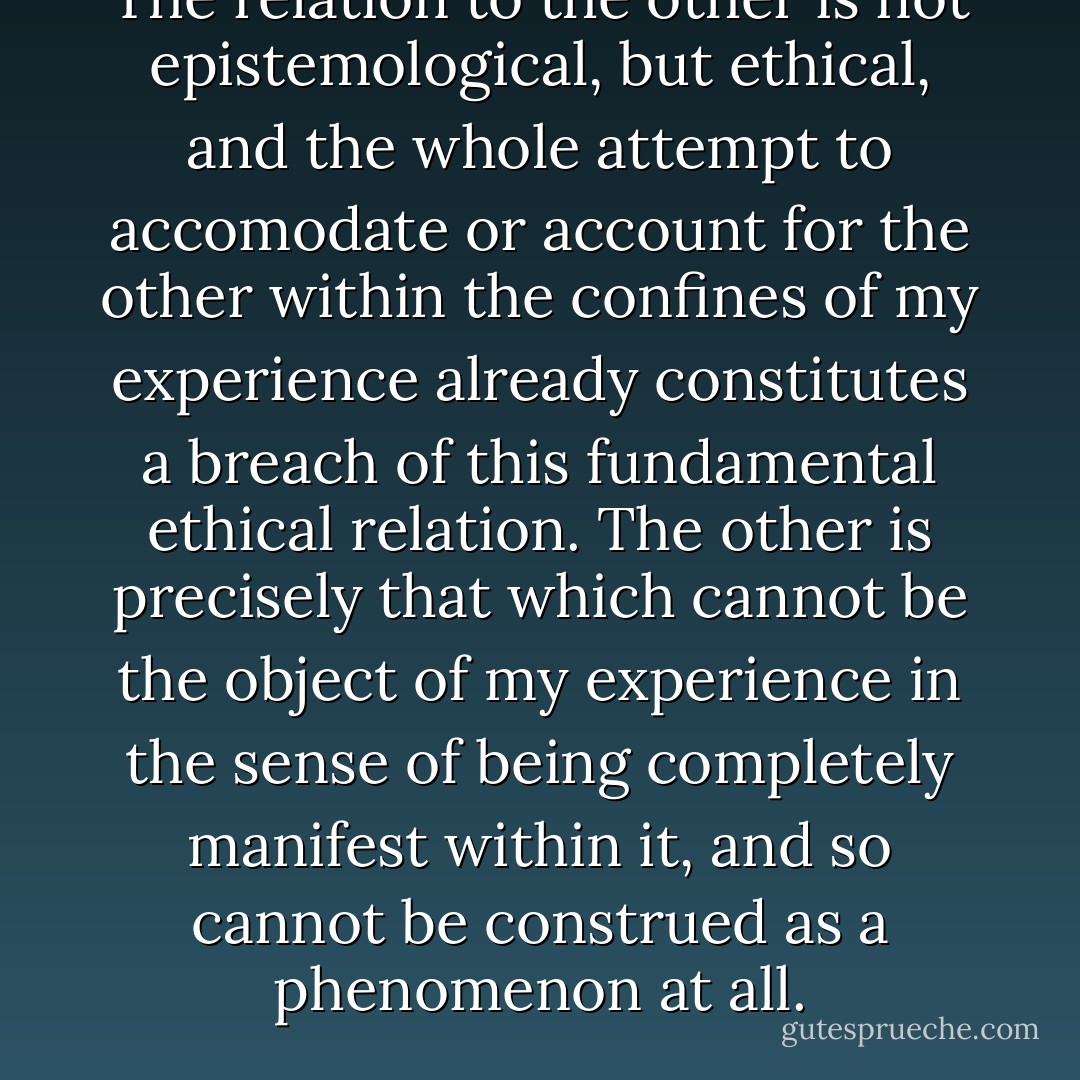 The relation to the other is not epistemological, but ethical, and the whole attempt to accomodate or account for the other within the confines of my experience already constitutes a breach of this fundamental ethical relation. The other is precisely that which cannot be the object of my experience in the sense of being completely manifest within it, and so cannot be construed as a phenomenon at all. - David R. Cerbone