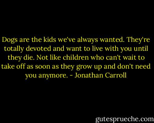 Dogs are the kids we've always wanted. They're totally devoted and want to live with you until they die. Not like children who can't wait to take off as soon as they grow up and don't need you anymore. - Jonathan Carroll