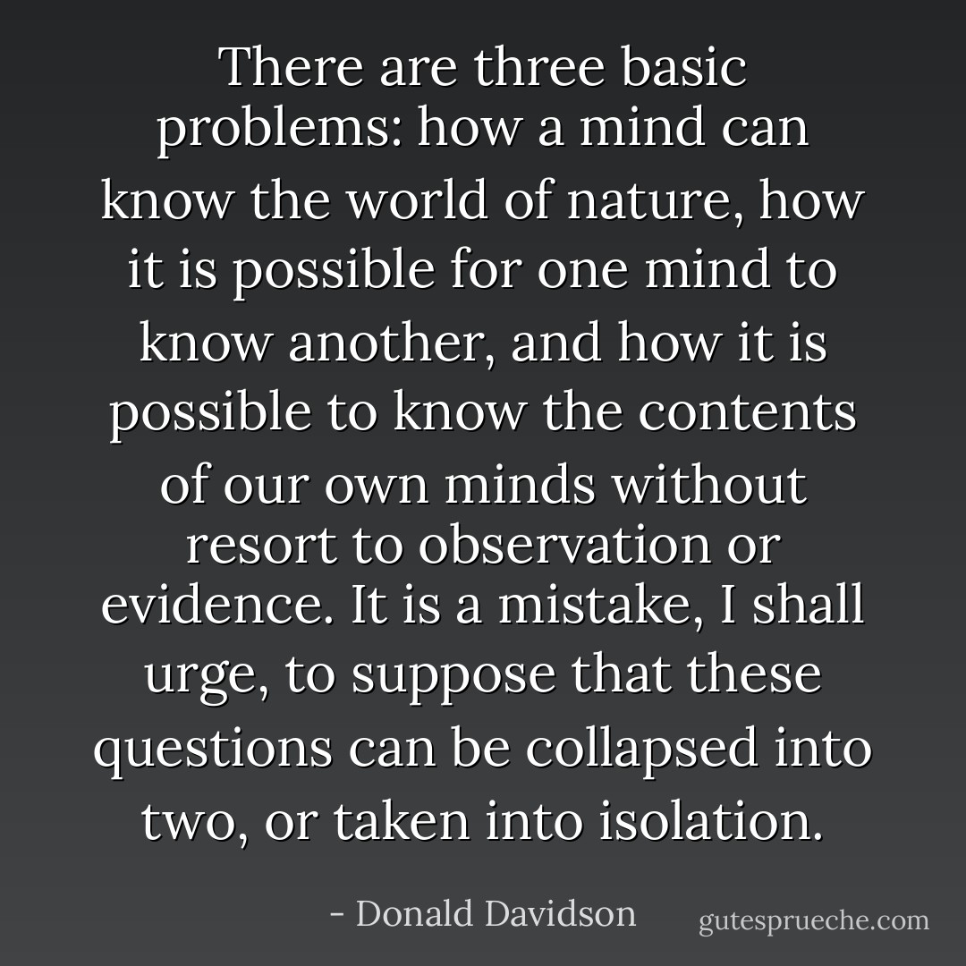 There are three basic problems: how a mind can know the world of nature, how it is possible for one mind to know another, and how it is possible to know the contents of our own minds without resort to observation or evidence. It is a mistake, I shall urge, to suppose that these questions can be collapsed into two, or taken into isolation. - Donald Davidson