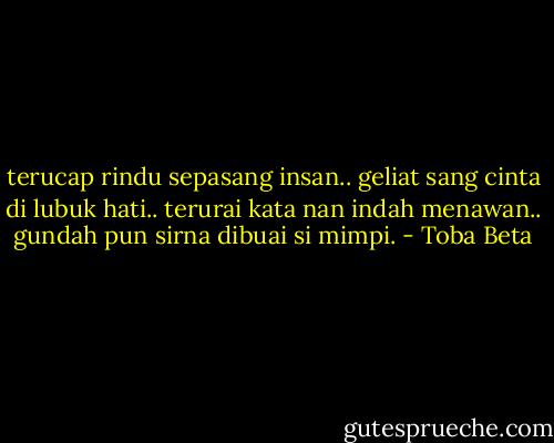 terucap rindu sepasang insan..<br />geliat sang cinta di lubuk hati..<br />terurai kata nan indah menawan..<br />gundah pun sirna dibuai si mimpi. - Toba Beta