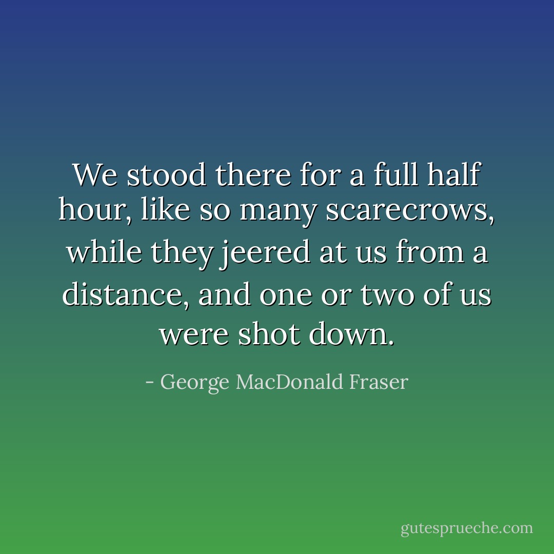 We stood there for a full half hour, like so many scarecrows, while they jeered at us from a distance, and one or two of us were shot down. - George MacDonald Fraser