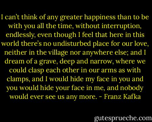 I can’t think of any greater happiness than to be with you all the time, without interruption, endlessly, even though I feel that here in this world there’s no undisturbed place for our love, neither in the village nor anywhere else; and I dream of a grave, deep and narrow, where we could clasp each other in our arms as with clamps, and I would hide my face in you and you would hide your face in me, and nobody would ever see us any more. - Franz Kafka