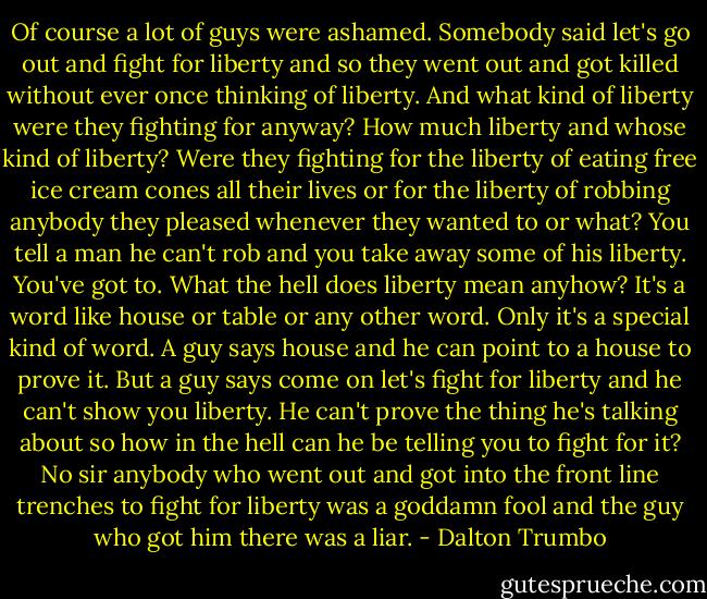 Of course a lot of guys were ashamed. Somebody said let's go out and fight for liberty and so they went out and got killed without ever once thinking of liberty. And what kind of liberty were they fighting for anyway? How much liberty and whose kind of liberty? Were they fighting for the liberty of eating free ice cream cones all their lives or for the liberty of robbing anybody they pleased whenever they wanted to or what? You tell a man he can't rob and you take away some of his liberty. You've got to. What the hell does liberty mean anyhow? It's a word like house or table or any other word. Only it's a special kind of word. A guy says house and he can point to a house to prove it. But a guy says come on let's fight for liberty and he can't show you liberty. He can't prove the thing he's talking about so how in the hell can he be telling you to fight for it? No sir anybody who went out and got into the front line trenches to fight for liberty was a goddamn fool and the guy who got him there was a liar. - Dalton Trumbo