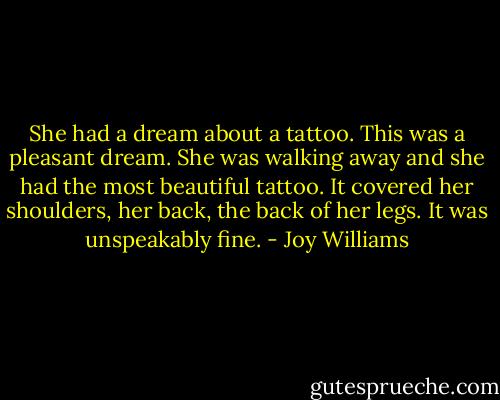 She had a dream about a tattoo. This was a pleasant dream. She was walking away and she had the most beautiful tattoo. It covered her shoulders, her back, the back of her legs. It was unspeakably fine. - Joy Williams