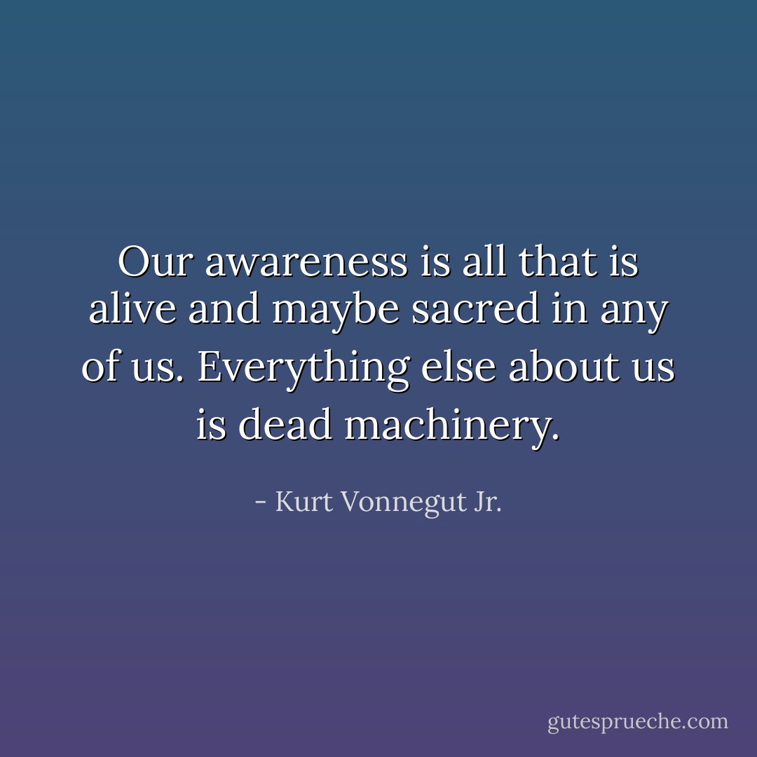 Our awareness is all that is alive and maybe sacred in any of us. Everything else about us is dead machinery. - Kurt Vonnegut Jr.