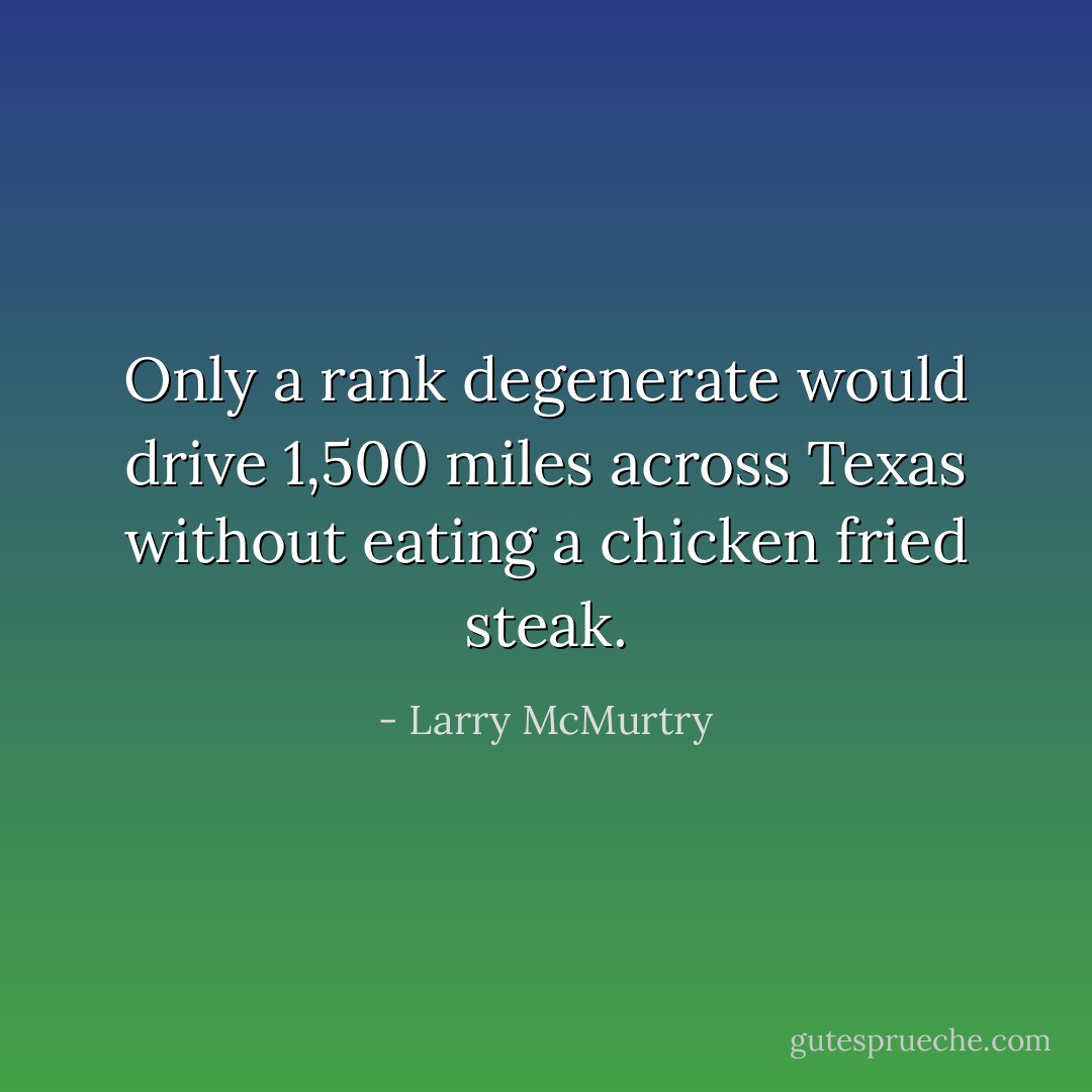 Only a rank degenerate would drive 1,500 miles across Texas without eating a chicken fried steak. - Larry McMurtry
