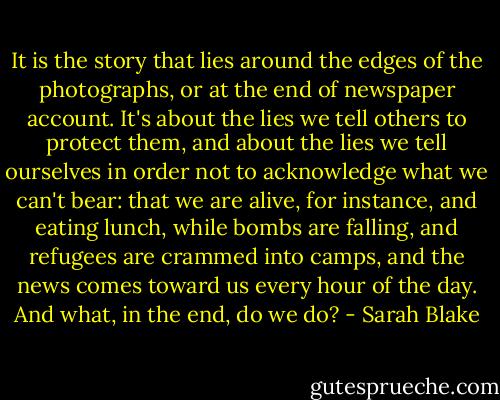 It is the story that lies around the edges of the photographs, or at the end of newspaper account. It's about the lies we tell others to protect them, and about the lies we tell ourselves in order not to acknowledge what we can't bear: that we are alive, for instance, and eating lunch, while bombs are falling, and refugees are crammed into camps, and the news comes toward us every hour of the day. And what, in the end, do we do? - Sarah Blake