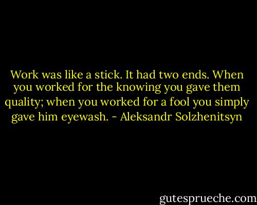Work was like a stick. It had two ends. When you worked for the knowing you gave them quality; when you worked for a fool you simply gave him eyewash. - Aleksandr Solzhenitsyn