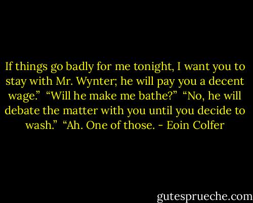 If things go badly for me tonight, I want you to stay with Mr. Wynter; he will pay you a decent wage.”<br /><br />“Will he make me bathe?”<br /><br />“No, he will debate the matter with you until you decide to wash.”<br /><br />“Ah. One of those. - Eoin Colfer
