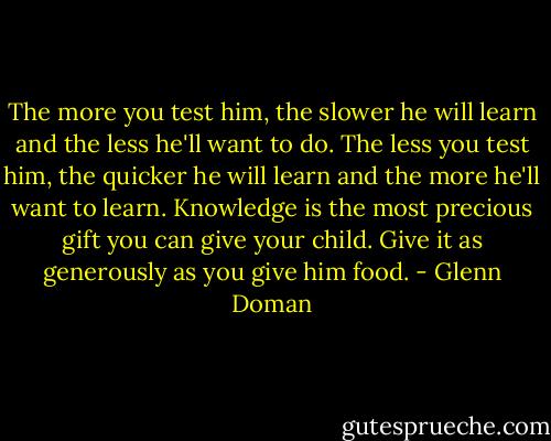 The more you test him, the slower he will learn and the less he'll want to do. The less you test him, the quicker he will learn and the more he'll want to learn. Knowledge is the most precious gift you can give your child. Give it as generously as you give him food. - Glenn Doman