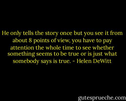 He only tells the story once but you see it from about 8 points of view, you have to pay attention the whole time to see whether something seems to be true or is just what somebody says is true. - Helen DeWitt