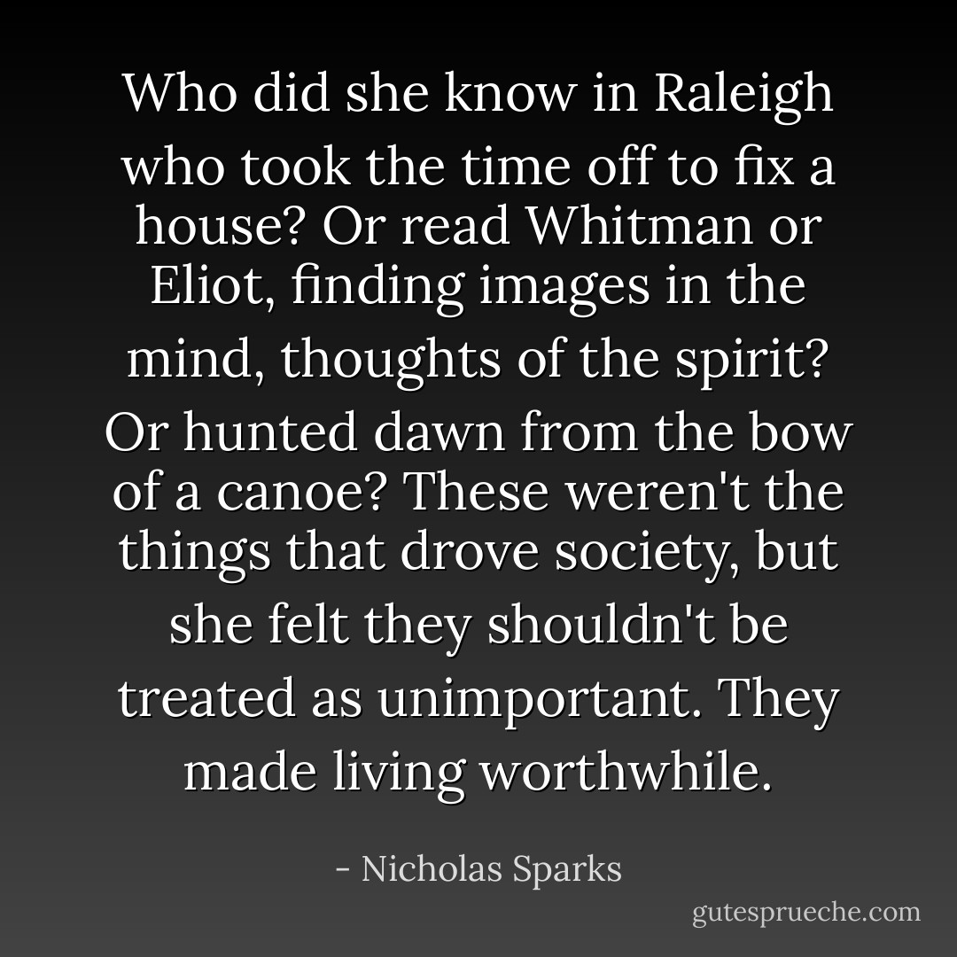 Who did she know in Raleigh who took the time off to fix a house? Or read Whitman or Eliot, finding images in the mind, thoughts of the spirit? Or hunted dawn from the bow of a canoe? These weren't the things that drove society, but she felt they shouldn't be treated as unimportant. They made living worthwhile. - Nicholas Sparks