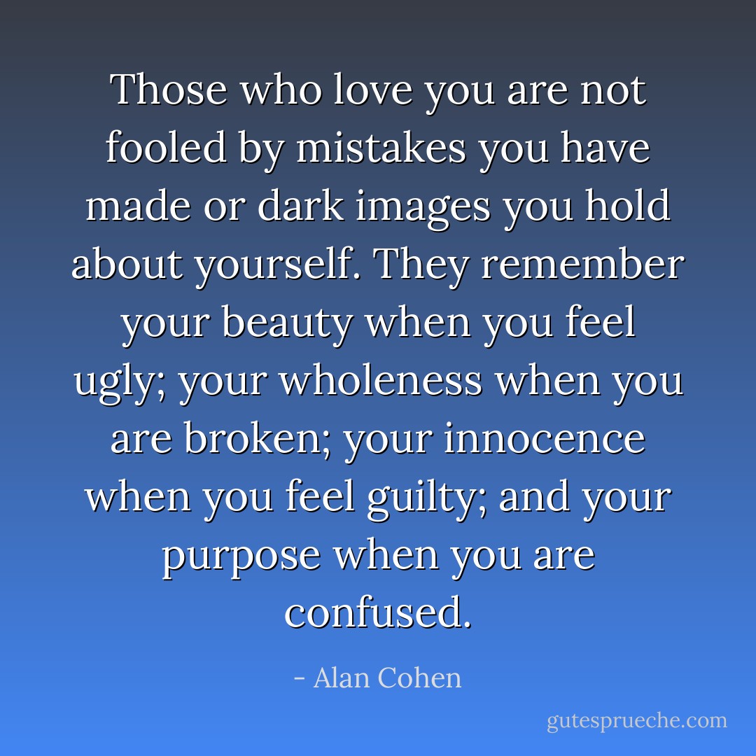 Those who love you are not fooled by mistakes you have made or dark images you hold about yourself. They remember your beauty when you feel ugly; your wholeness when you are broken; your innocence when you feel guilty; and your purpose when you are confused. - Alan Cohen