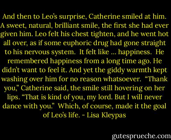 And then to Leo’s surprise, Catherine smiled at him. A sweet, natural, brilliant smile, the first she had ever given him. Leo felt his chest tighten, and he went hot all over, as if some euphoric drug had gone straight to his nervous system.<br /><br />It felt like … happiness.<br /><br />He remembered happiness from a long time ago. He didn’t want to feel it. And yet the giddy warmth kept washing over him for no reason whatsoever.<br /><br />“Thank you,” Catherine said, the smile still hovering on her lips. “That is kind of you, my lord. But I will never dance with you.”<br /><br />Which, of course, made it the goal of Leo’s life. - Lisa Kleypas