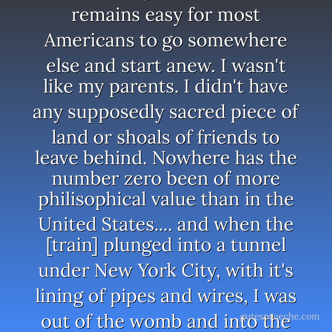 So I went to New York City to be born again. It was and remains easy for most Americans to go somewhere else and start anew. I wasn't like my parents. I didn't have any supposedly sacred piece of land or shoals of friends to leave behind. Nowhere has the number zero been of more philisophical value than in the United States.... and when the [train] plunged into a tunnel under New York City, with it's lining of pipes and wires, I was out of the womb and into the birth canal. - Kurt Vonnegut Jr.
