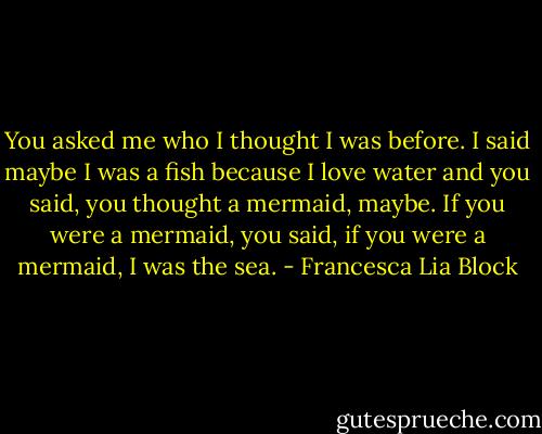 You asked me who I thought I was before. I said maybe I was a fish because I love water and you said, you thought a mermaid, maybe.<br />If you were a mermaid, you said, if you were a mermaid, I was the sea. - Francesca Lia Block