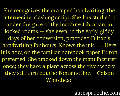 She recognizes the cramped handwriting, the internecine, slashing script. She has studied it under the gaze of the Institute Librarian, in locked rooms -- she even, in the early, giddy days of her conversion, practiced Fulton's handwriting for hours. Knows the ink. . . . Here it is now, on the familiar notebook paper Fulton preferred. She tracked down the manufacturer once; they have a plant across the river where they still turn out the Fontaine line. - Colson Whitehead