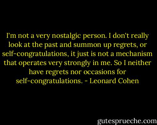 I'm not a very nostalgic person. I don't really look at the past and summon up regrets, or self-congratulations, it just is not a mechanism that operates very strongly in me. So I neither have regrets nor occasions for self-congratulations. - Leonard Cohen