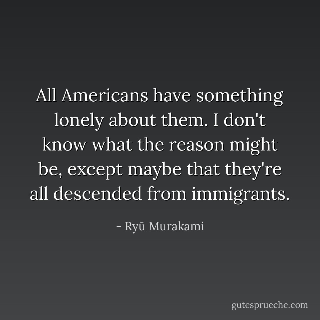 All Americans have something lonely about them. I don't know what the reason might be, except maybe that they're all descended from immigrants. - Ryū Murakami