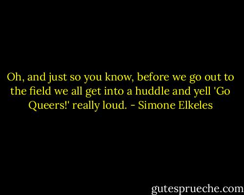 Oh, and just so you know, before we go out to the field we all get into a huddle and yell 'Go Queers!' really loud. - Simone Elkeles