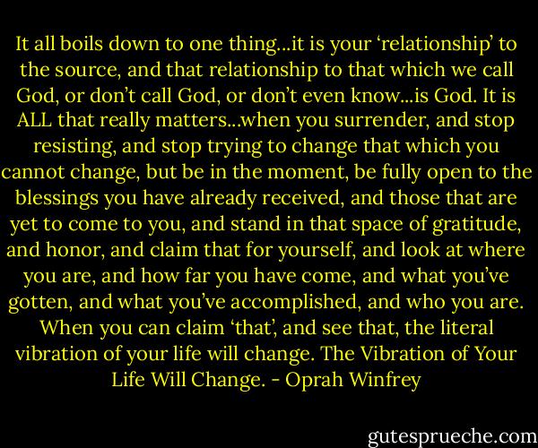 It all boils down to one thing...it is your ‘relationship’ to the source, and that relationship to that which we call God, or don’t call God, or don’t even know...is God. It is ALL that really matters...when you surrender, and stop resisting, and stop trying to change that which you cannot change, but be in the moment, be fully open to the blessings you have already received, and those that are yet to come to you, and stand in that space of gratitude, and honor, and claim that for yourself, and look at where you are, and how far you have come, and what you’ve gotten, and what you’ve accomplished, and who you are. When you can claim ‘that’, and see that, the literal vibration of your life will change. The Vibration of Your Life Will Change. - Oprah Winfrey