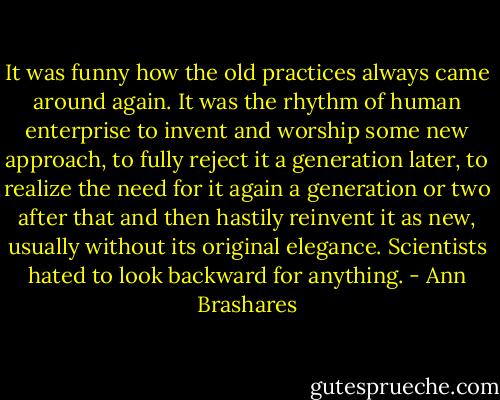 It was funny how the old practices always came around again. It was the rhythm of human enterprise to invent and worship some new approach, to fully reject it a generation later, to realize the need for it again a generation or two after that and then hastily reinvent it as new, usually without its original elegance. Scientists hated to look backward for anything. - Ann Brashares