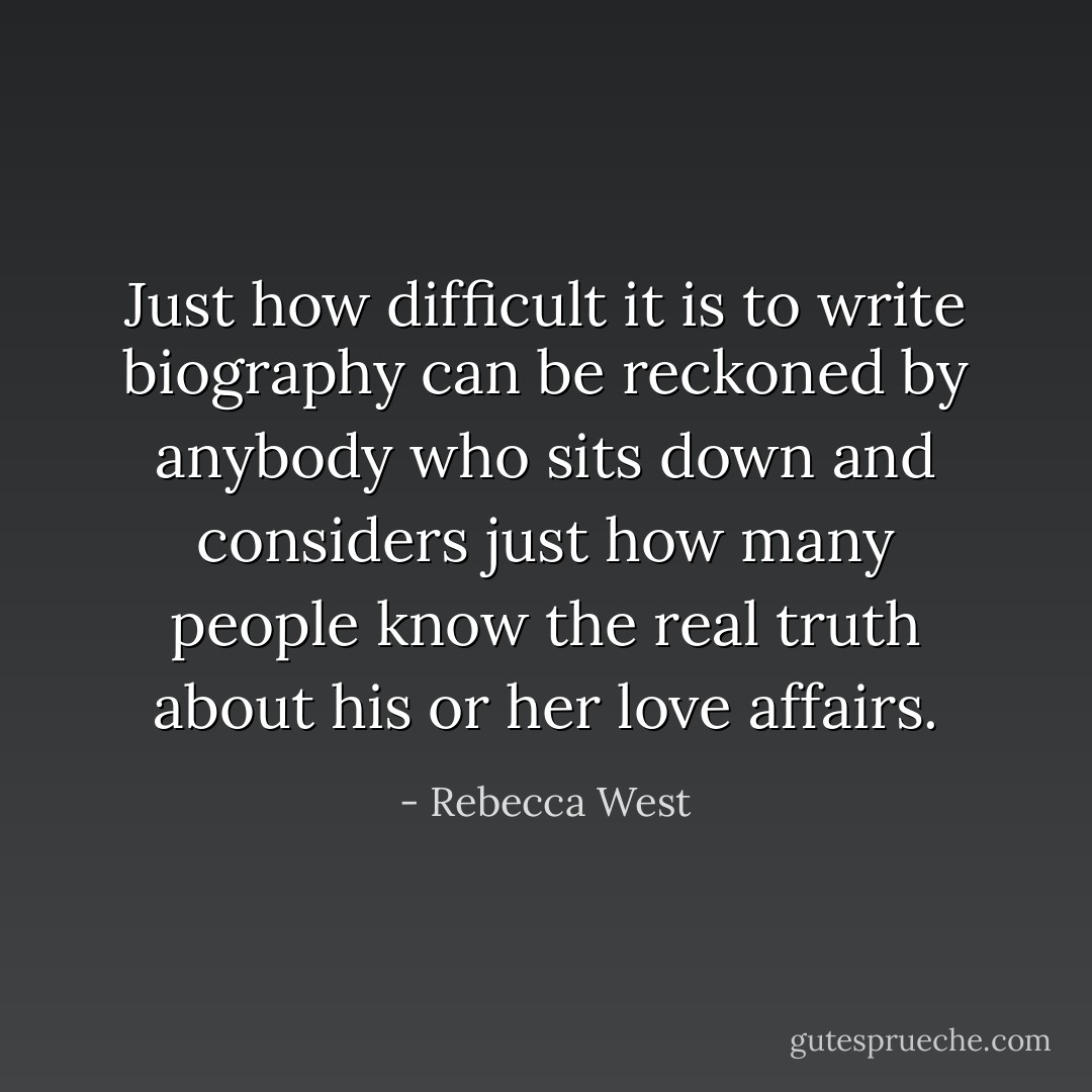 Just how difficult it is to write biography can be reckoned by anybody who sits down and considers just how many people know the real truth about his or her love affairs. - Rebecca West