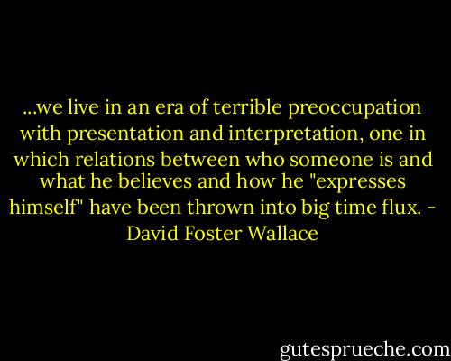...we live in an era of terrible preoccupation with presentation and interpretation, one in which relations between who someone is and what he believes and how he "expresses himself" have been thrown into big time flux. - David Foster Wallace