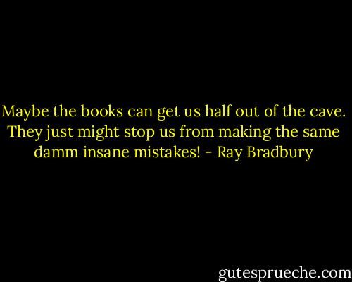 Maybe the books can get us half out of the cave. They just might stop us from making the same damm insane mistakes! - Ray Bradbury