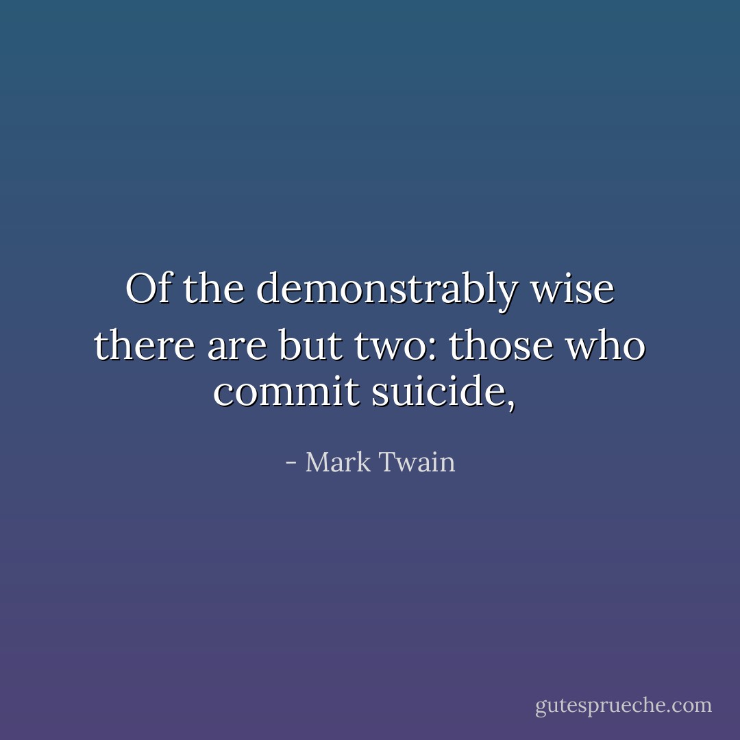 Of the demonstrably wise there are but two: those who commit suicide,  - Mark Twain