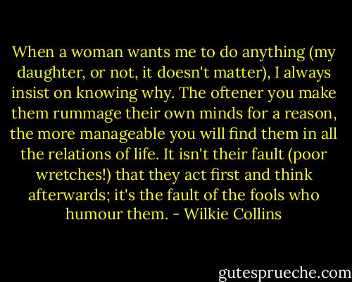 When a woman wants me to do anything (my daughter, or not, it doesn't matter), I always insist on knowing why. The oftener you make them rummage their own minds for a reason, the more manageable you will find them in all the relations of life. It isn't their fault (poor wretches!) that they act first and think afterwards; it's the fault of the fools who humour them. - Wilkie Collins