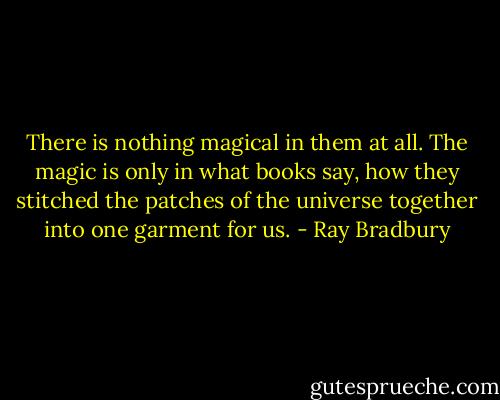 There is nothing magical in them at all. The magic is only in what books say, how they stitched the patches of the universe together into one garment for us. - Ray Bradbury