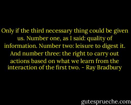 Only if the third necessary thing could be given us. Number one, as I said: quality of information. Number two: leisure to digest it. And number three: the right to carry out actions based on what we learn from the interaction of the first two. - Ray Bradbury