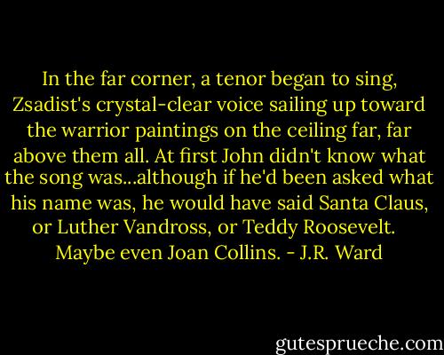 In the far corner, a tenor began to sing, Zsadist's crystal-clear voice sailing up toward the warrior paintings on the ceiling far, far above them all. At first John didn't know what the song was...although if he'd been asked what his name was, he would have said Santa Claus, or Luther Vandross, or Teddy Roosevelt. <br /> Maybe even Joan Collins. - J.R. Ward