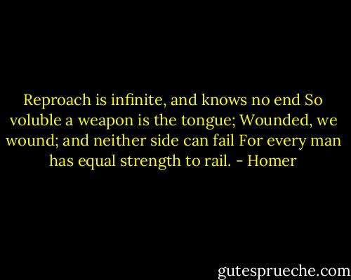 Reproach is infinite, and knows no end<br />So voluble a weapon is the tongue;<br />Wounded, we wound; and neither side can fail<br />For every man has equal strength to rail. - Homer