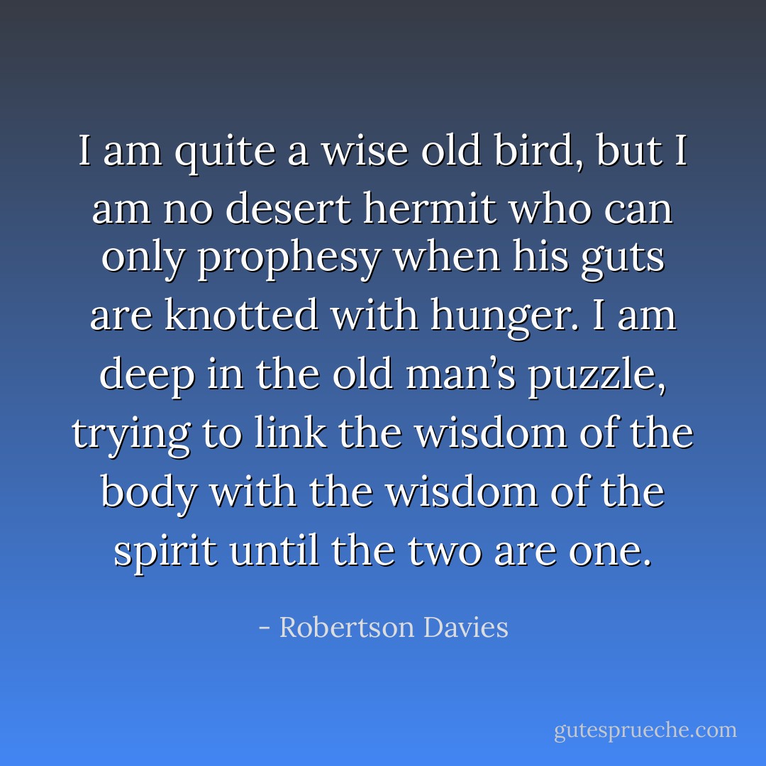 I am quite a wise old bird, but I am no desert hermit who can only prophesy when his guts are knotted with hunger. I am deep in the old man’s puzzle, trying to link the wisdom of the body with the wisdom of the spirit until the two are one. - Robertson Davies
