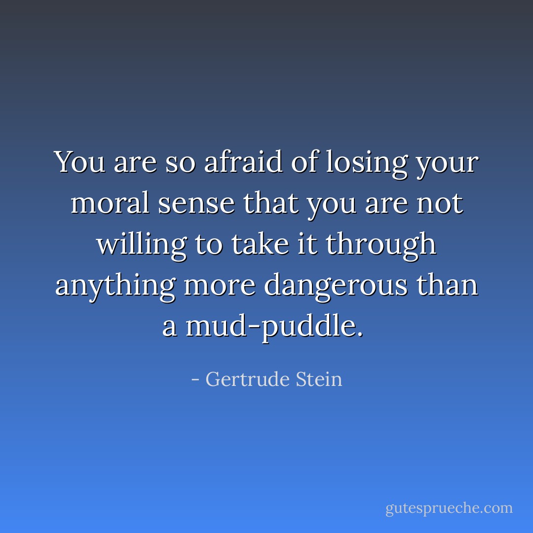 You are so afraid of losing your moral sense that you are not willing to take it through anything more dangerous than a mud-puddle.  - Gertrude Stein